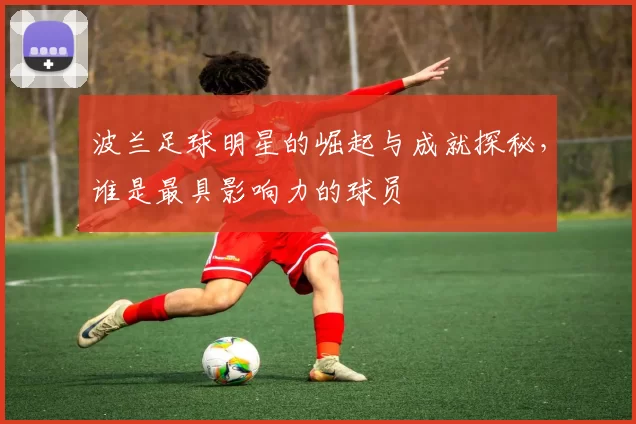 波兰足球明星的崛起与成就探秘，谁是最具影响力的球员