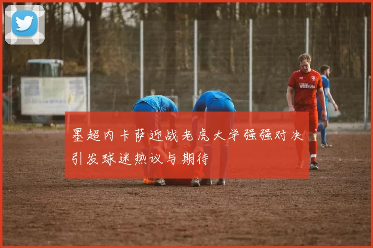 墨超内卡萨迎战老虎大学强强对决引发球迷热议与期待