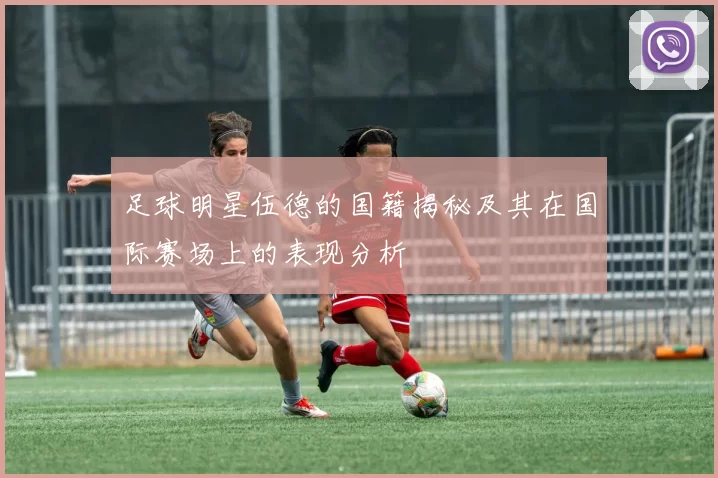 足球明星伍德的国籍揭秘及其在国际赛场上的表现分析