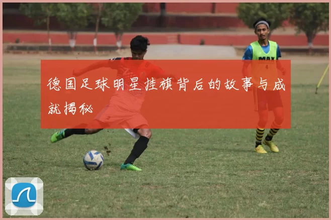 德国足球明星挂旗背后的故事与成就揭秘