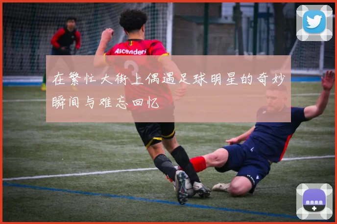 在繁忙大街上偶遇足球明星的奇妙瞬间与难忘回忆