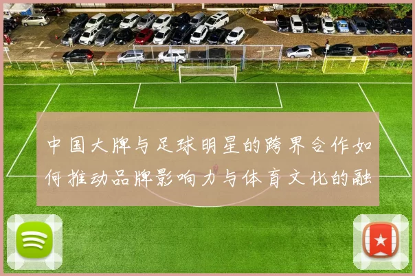 中国大牌与足球明星的跨界合作如何推动品牌影响力与体育文化的融合
