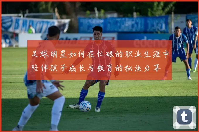 足球明星如何在忙碌的职业生涯中陪伴孩子成长与教育的秘诀分享