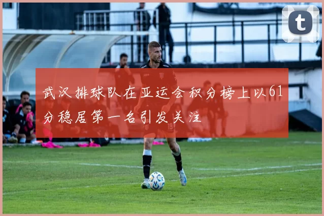 武汉排球队在亚运会积分榜上以61分稳居第一名引发关注