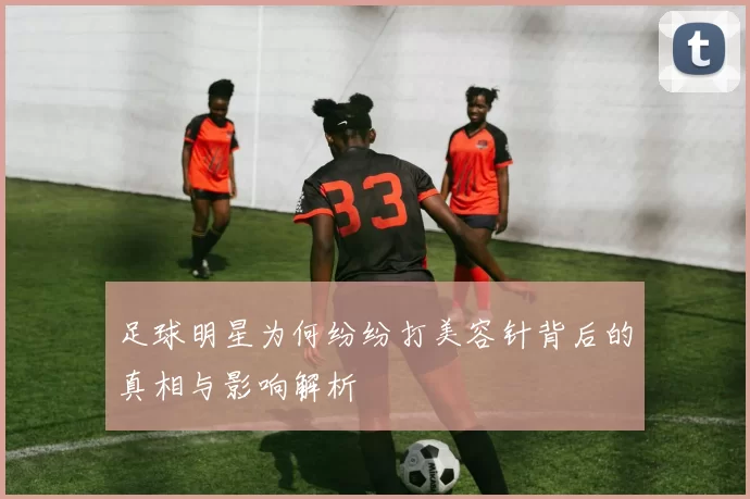 足球明星为何纷纷打美容针背后的真相与影响解析