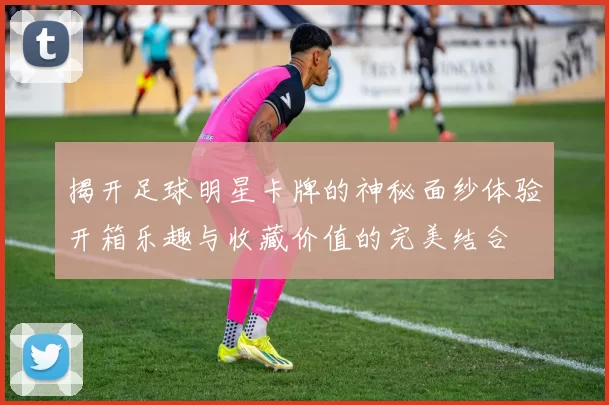 揭开足球明星卡牌的神秘面纱体验开箱乐趣与收藏价值的完美结合