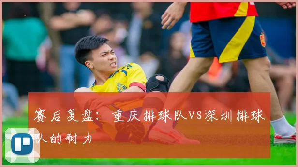 赛后复盘：重庆排球队vs深圳排球队的耐力
