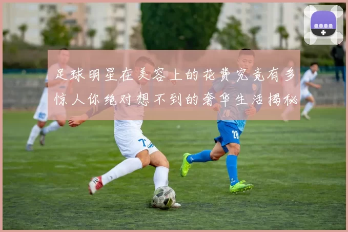 足球明星在美容上的花费究竟有多惊人你绝对想不到的奢华生活揭秘