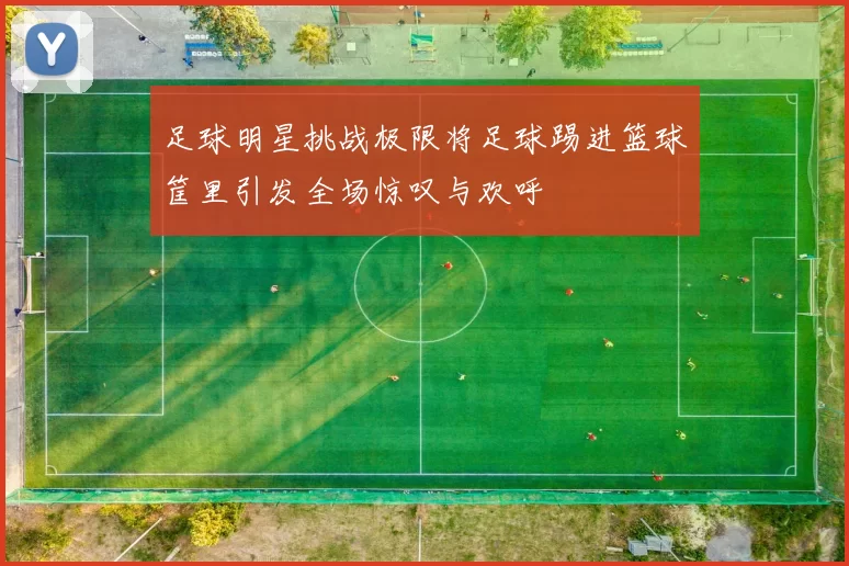 足球明星挑战极限将足球踢进篮球筐里引发全场惊叹与欢呼