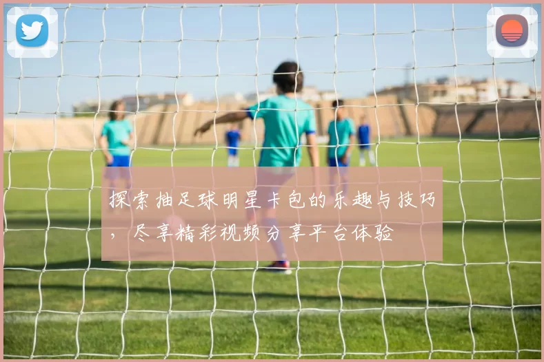 探索抽足球明星卡包的乐趣与技巧，尽享精彩视频分享平台体验