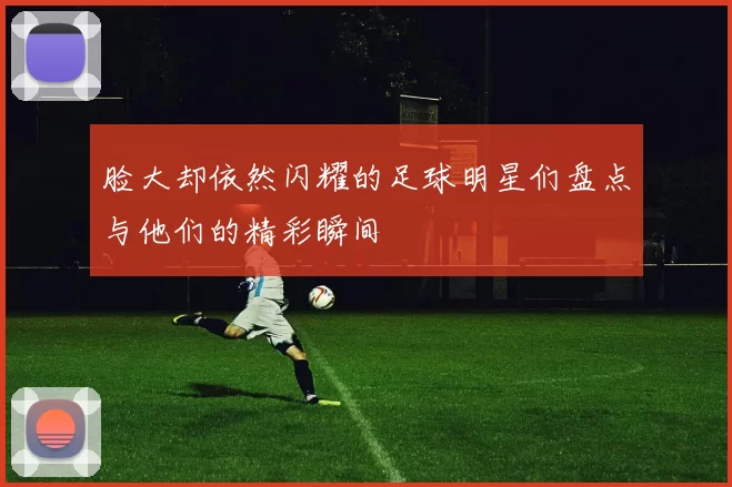 脸大却依然闪耀的足球明星们盘点与他们的精彩瞬间