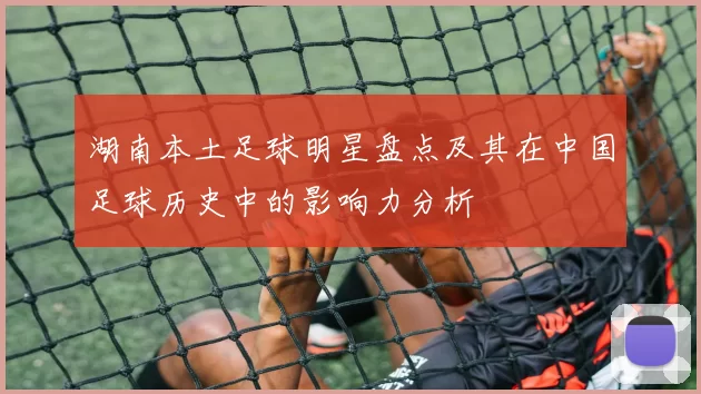 湖南本土足球明星盘点及其在中国足球历史中的影响力分析