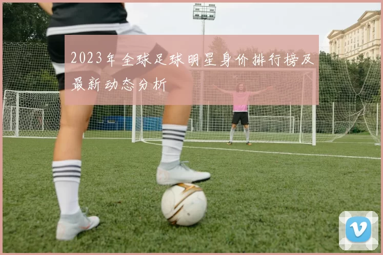 2023年全球足球明星身价排行榜及最新动态分析