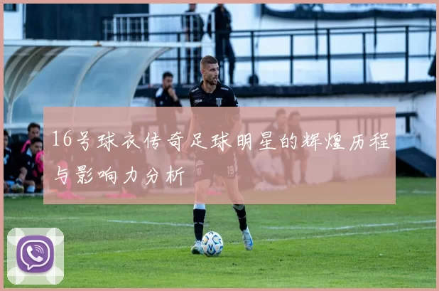 16号球衣传奇足球明星的辉煌历程与影响力分析