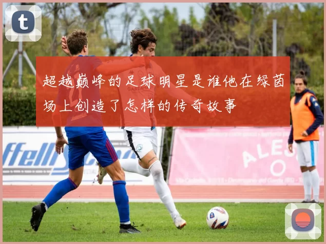 超越巅峰的足球明星是谁他在绿茵场上创造了怎样的传奇故事
