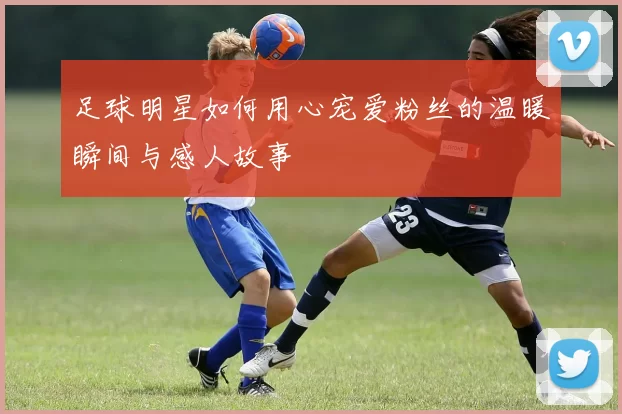 足球明星如何用心宠爱粉丝的温暖瞬间与感人故事