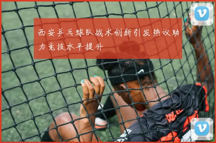 西安乒乓球队战术创新引发热议助力竞技水平提升