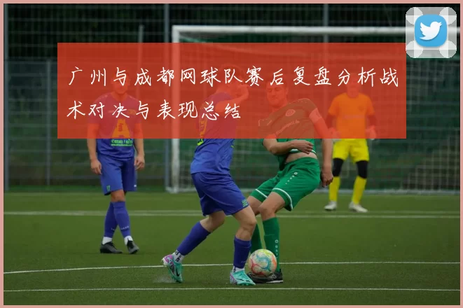 广州与成都网球队赛后复盘分析战术对决与表现总结