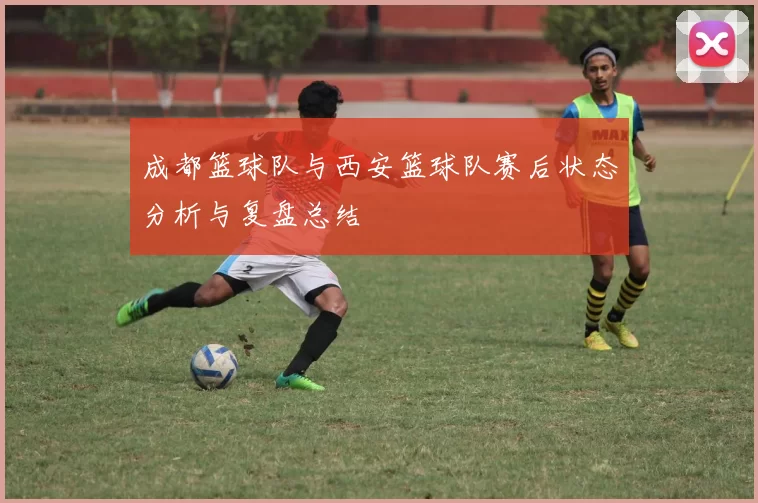 成都篮球队与西安篮球队赛后状态分析与复盘总结