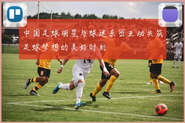 中国足球明星与球迷亲密互动共筑足球梦想的美好时刻