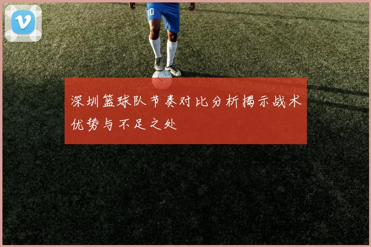 深圳篮球队节奏对比分析揭示战术优势与不足之处