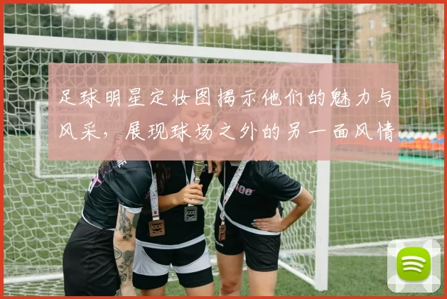 足球明星定妆图揭示他们的魅力与风采，展现球场之外的另一面风情