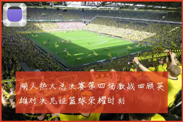 湖人热火总决赛第四场激战回顾英雄对决见证篮球荣耀时刻