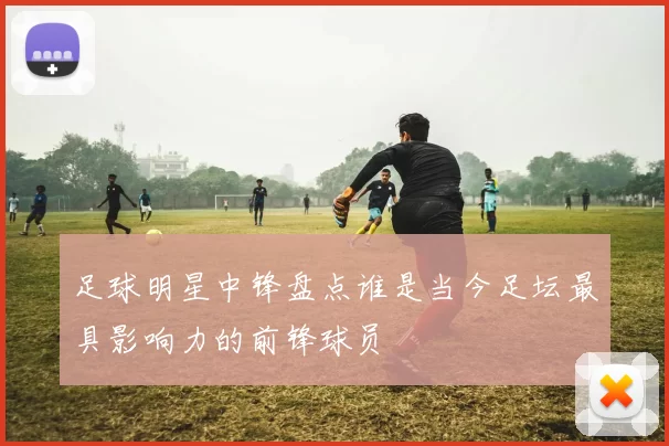 足球明星中锋盘点谁是当今足坛最具影响力的前锋球员