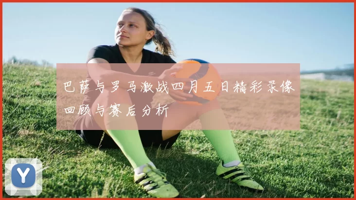 巴萨与罗马激战四月五日精彩录像回顾与赛后分析