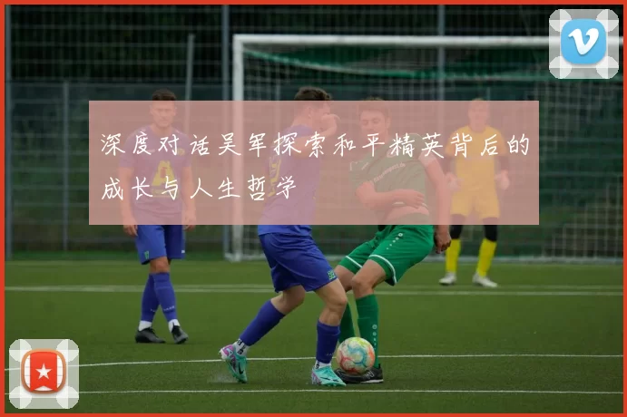 深度对话吴军探索和平精英背后的成长与人生哲学