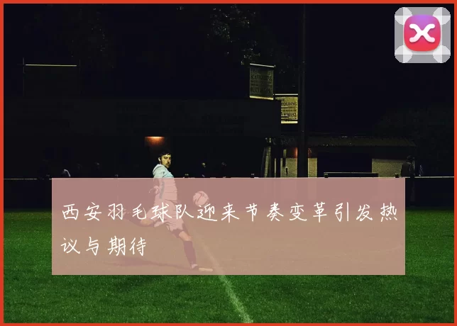西安羽毛球队迎来节奏变革引发热议与期待