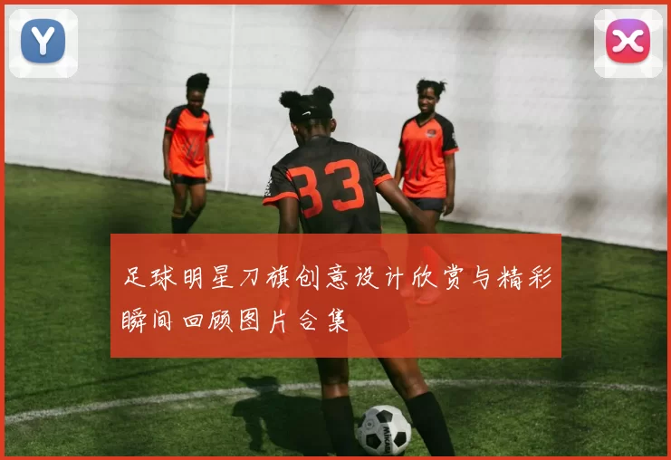 足球明星刀旗创意设计欣赏与精彩瞬间回顾图片合集