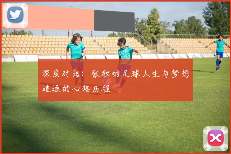 深度对话：张敏的足球人生与梦想追逐的心路历程