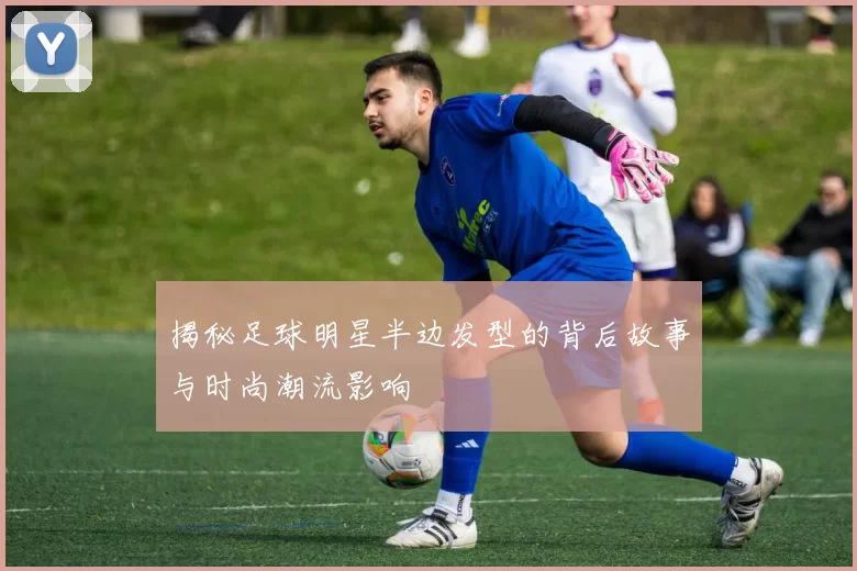 揭秘足球明星半边发型的背后故事与时尚潮流影响