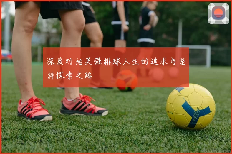 深度对话吴强排球人生的追求与坚持探索之路