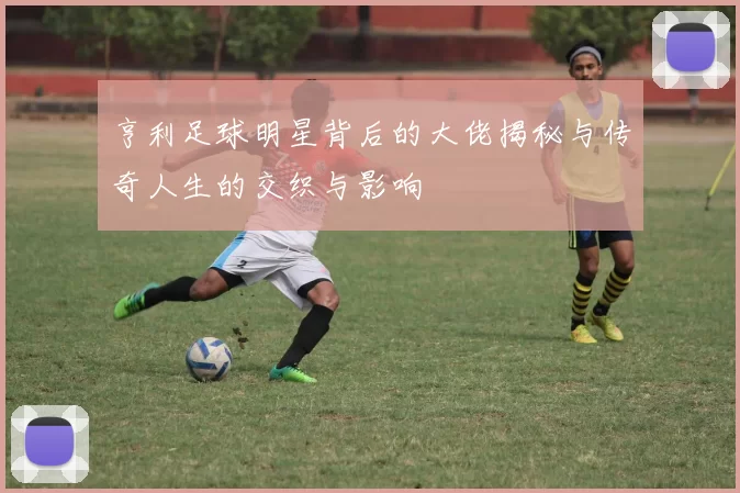亨利足球明星背后的大佬揭秘与传奇人生的交织与影响