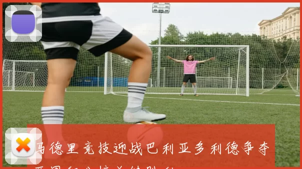 马德里竞技迎战巴利亚多利德争夺西甲积分榜关键胜利