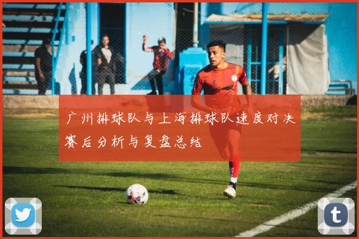 广州排球队与上海排球队速度对决赛后分析与复盘总结