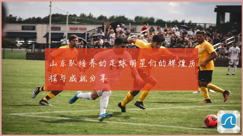 山东队培养的足球明星们的辉煌历程与成就分享