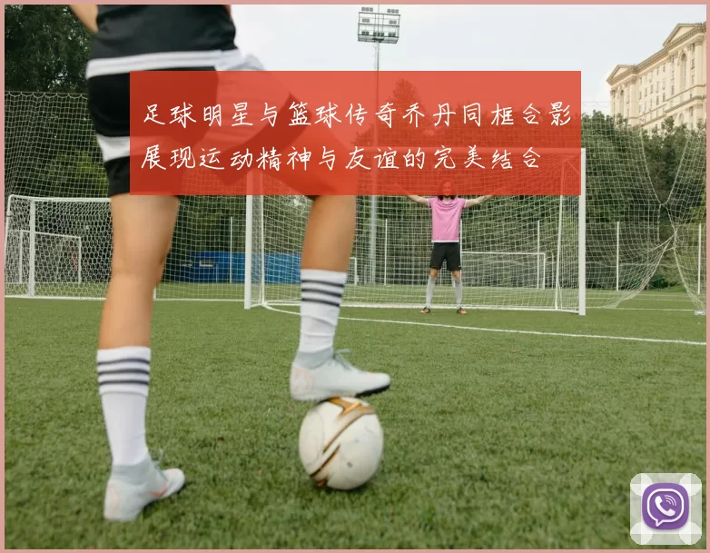 足球明星与篮球传奇乔丹同框合影展现运动精神与友谊的完美结合