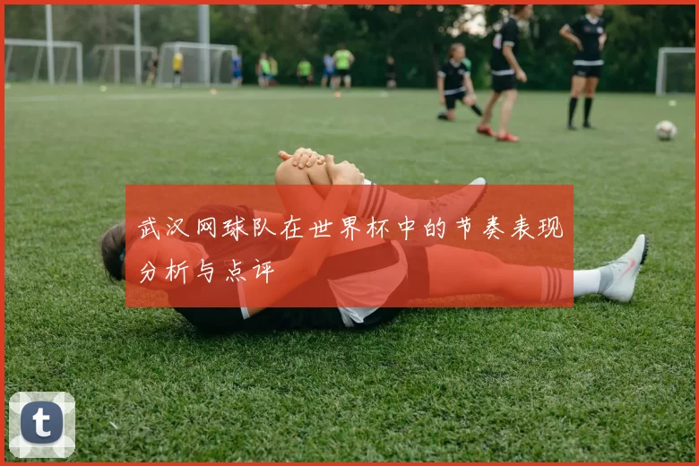 武汉网球队在世界杯中的节奏表现分析与点评