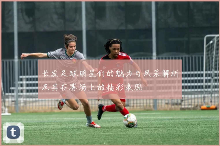长发足球明星们的魅力与风采解析及其在赛场上的精彩表现
