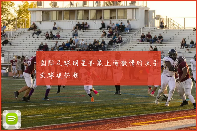 国际足球明星齐聚上海激情对决引发球迷热潮