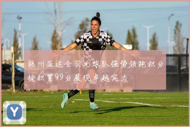 杭州亚运会羽毛球队强势领跑积分榜积累99分展现卓越实力