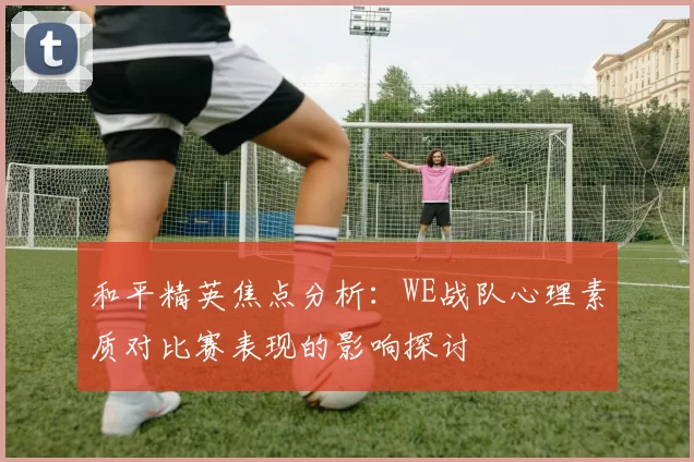 和平精英焦点分析：WE战队心理素质对比赛表现的影响探讨