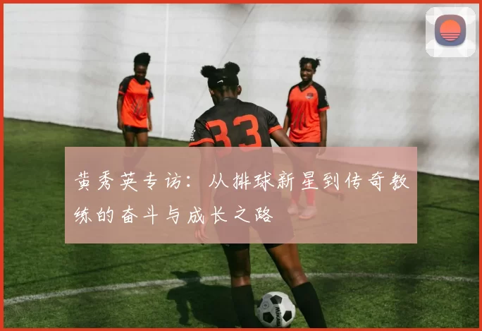 黄秀英专访：从排球新星到传奇教练的奋斗与成长之路