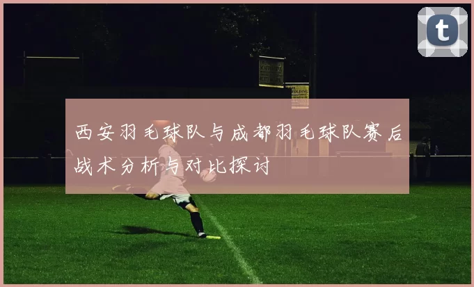 西安羽毛球队与成都羽毛球队赛后战术分析与对比探讨