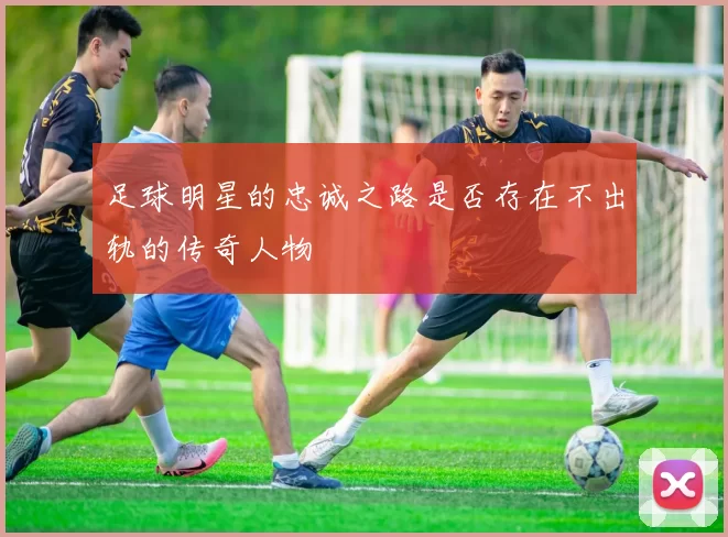 足球明星的忠诚之路是否存在不出轨的传奇人物