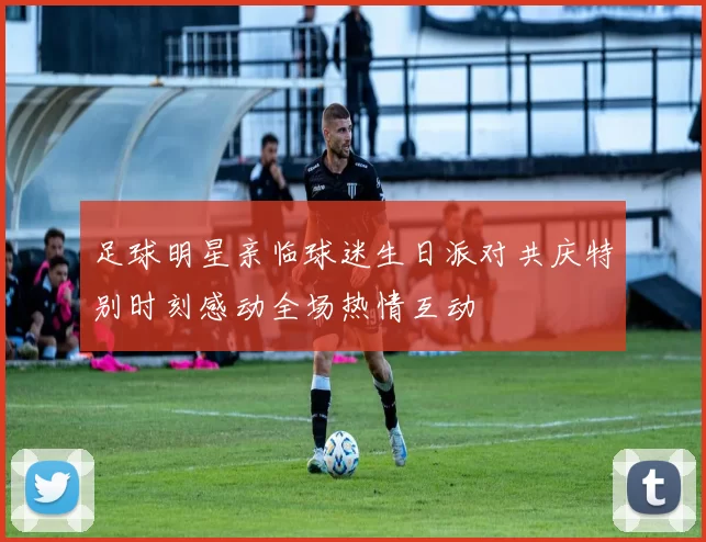 足球明星亲临球迷生日派对共庆特别时刻感动全场热情互动