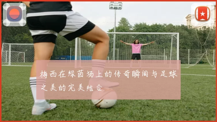 梅西在绿茵场上的传奇瞬间与足球之美的完美结合